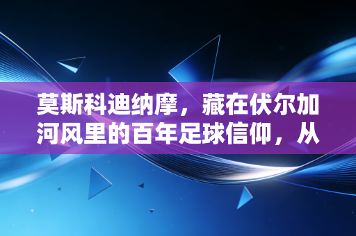 莫斯科迪纳摩,藏在伏尔加河风里的百年足球信仰,从来不是小众情怀 莫斯科迪纳摩,藏在伏尔加河风里的百年足球信仰,从来不是小众情怀