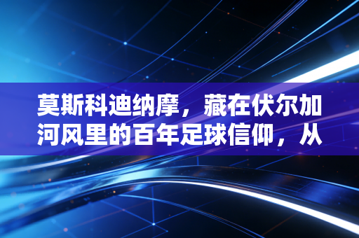 莫斯科迪纳摩，藏在伏尔加河风里的百年足球信仰，从来不是小众情怀