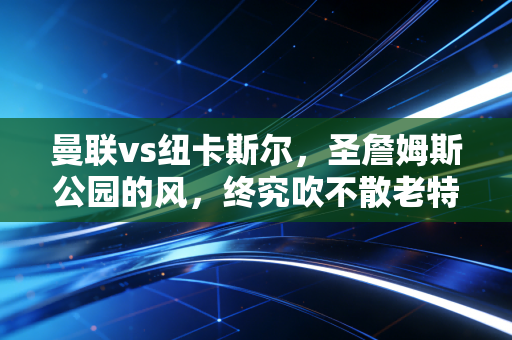 曼联vs纽卡斯尔，圣詹姆斯公园的风，终究吹不散老特拉福德的倔强？