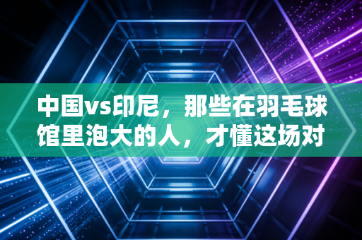 中国vs印尼，那些在羽毛球馆里泡大的人，才懂这场对决藏了多少青春热血
