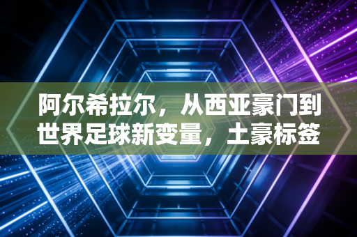 阿尔希拉尔，从西亚豪门到世界足球新变量，土豪标签之外藏着多少被忽略的野心