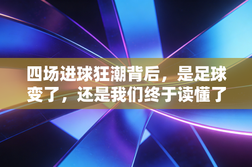 四场进球狂潮背后，是足球变了，还是我们终于读懂了竞技的浪漫？