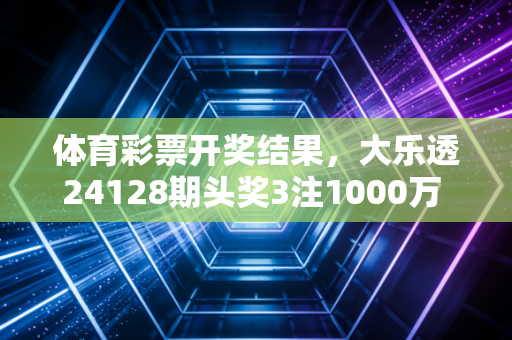 体育彩票开奖结果，大乐透24128期头奖3注1000万 排列三24252期开537