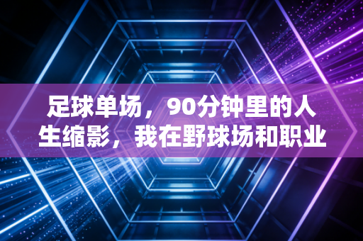 足球单场，90分钟里的人生缩影，我在野球场和职业赛场见过的滚烫故事