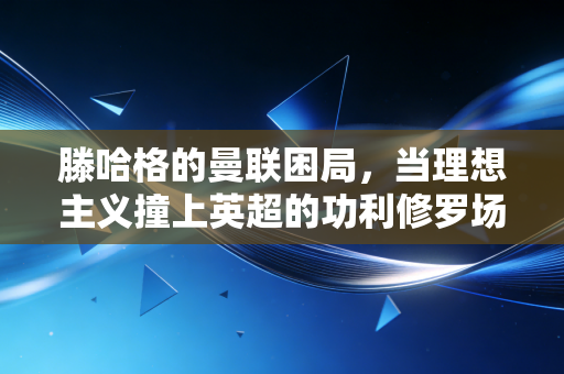 滕哈格的曼联困局，当理想主义撞上英超的功利修罗场