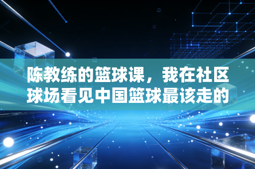 陈教练的篮球课,我在社区球场看见中国篮球最该走的路 陈教练的篮球课,我在社区球场看见中国篮球最该走的路
