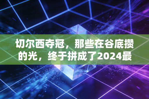 切尔西夺冠，那些在谷底攒的光，终于拼成了2024最燃的冠军奖杯