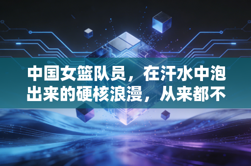 中国女篮队员，在汗水中泡出来的硬核浪漫，从来都不只是赛场那40分钟