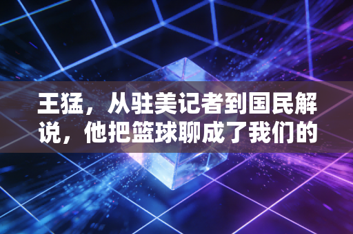 王猛，从驻美记者到国民解说，他把篮球聊成了我们的生活日常