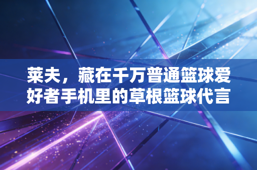 莱夫,藏在千万普通篮球爱好者手机里的草根篮球代言人 莱夫,藏在千万普通篮球爱好者手机里的草根篮球代言人