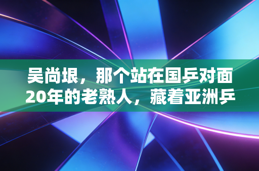 吴尚垠,那个站在国乒对面20年的老熟人,藏着亚洲乒乓最温柔的注脚 吴尚垠,那个站在国乒对面20年的老熟人,藏着亚洲乒乓最温柔的注脚