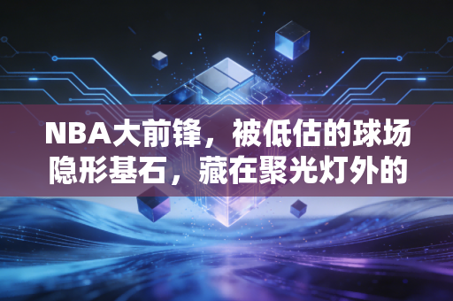 NBA大前锋,被低估的球场隐形基石,藏在聚光灯外的普通人缩影 NBA大前锋,被低估的球场隐形基石,藏在聚光灯外的普通人缩影