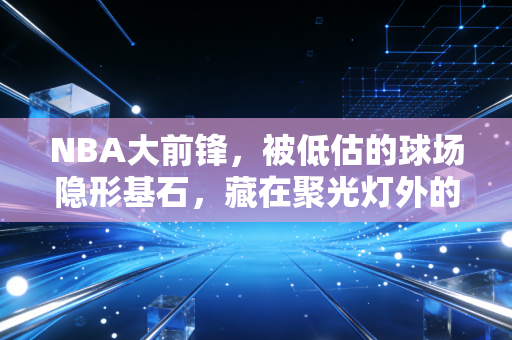 NBA大前锋,被低估的球场隐形基石,藏在聚光灯外的普通人缩影 NBA大前锋,被低估的球场隐形基石,藏在聚光灯外的普通人缩影