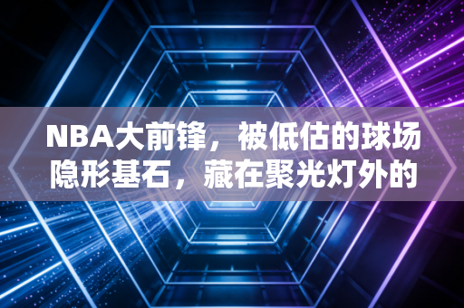 NBA大前锋，被低估的球场隐形基石，藏在聚光灯外的普通人缩影