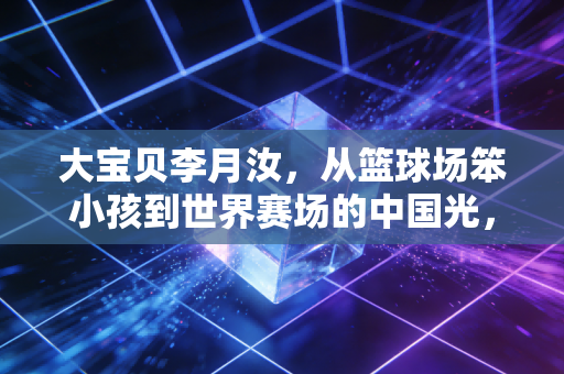 大宝贝李月汝，从篮球场笨小孩到世界赛场的中国光，我们都能在她身上看见自己