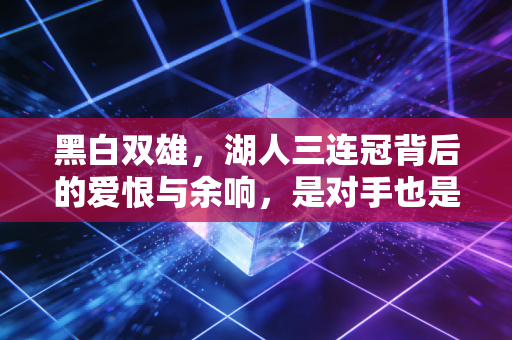 黑白双雄,湖人三连冠背后的爱恨与余响,是对手也是刻进生命的另一个自己 黑白双雄,湖人三连冠背后的爱恨与余响,是对手也是刻进生命的另一个自己