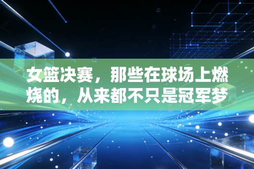 女篮决赛,那些在球场上燃烧的,从来都不只是冠军梦 女篮决赛,那些在球场上燃烧的,从来都不只是冠军梦