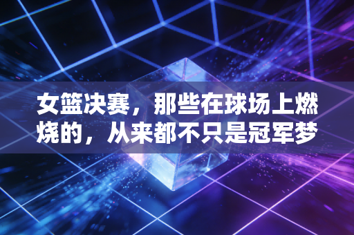 女篮决赛，那些在球场上燃烧的，从来都不只是冠军梦