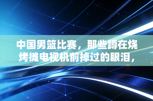 中国男篮比赛，那些蹲在烧烤摊电视机前掉过的眼泪，都是我们最真实的热爱