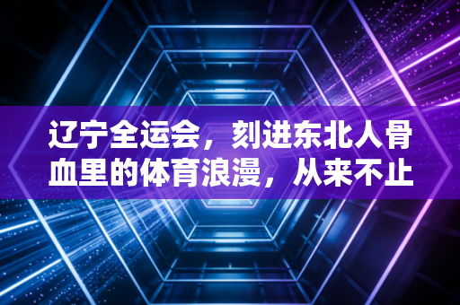 辽宁全运会，刻进东北人骨血里的体育浪漫，从来不止是奖牌