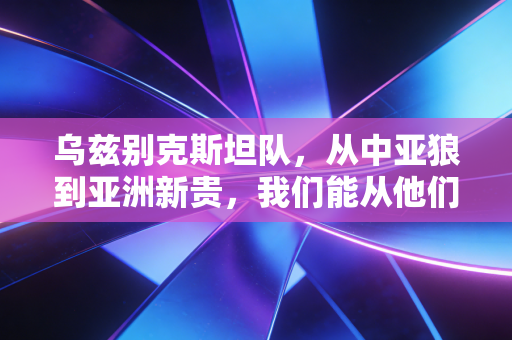 乌兹别克斯坦队,从中亚狼到亚洲新贵,我们能从他们的崛起里捡到什么便宜? 乌兹别克斯坦队,从中亚狼到亚洲新贵,我们能从他们的崛起里捡到什么便宜?