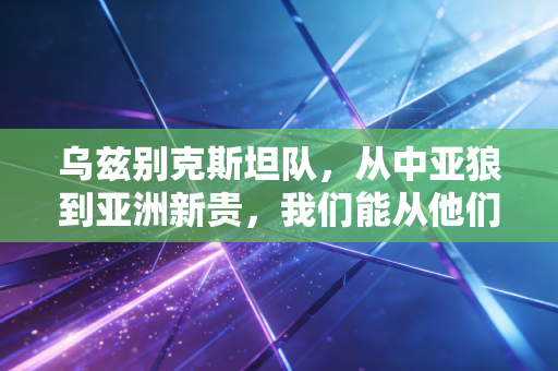 乌兹别克斯坦队，从中亚狼到亚洲新贵，我们能从他们的崛起里捡到什么便宜？