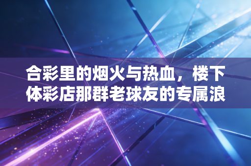 合彩里的烟火与热血,楼下体彩店那群老球友的专属浪漫 合彩里的烟火与热血,楼下体彩店那群老球友的专属浪漫
