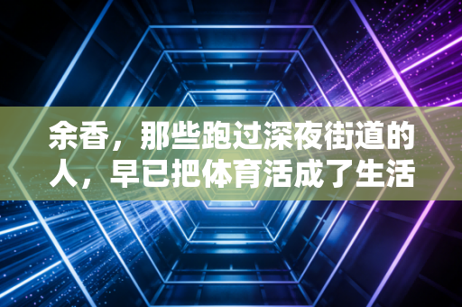 余香,那些跑过深夜街道的人,早已把体育活成了生活的解药 余香,那些跑过深夜街道的人,早已把体育活成了生活的解药