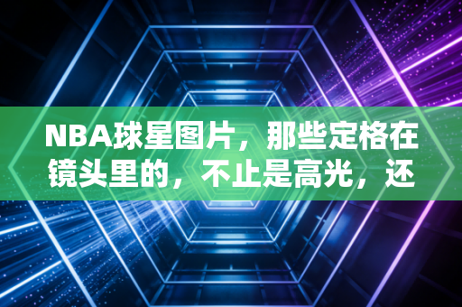 NBA球星图片,那些定格在镜头里的,不止是高光,还有普通人看不到的滚烫人生 NBA球星图片,那些定格在镜头里的,不止是高光,还有普通人看不到的滚烫人生