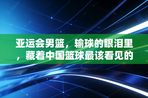 亚运会男篮,输球的眼泪里,藏着中国篮球最该看见的人间真实 亚运会男篮,输球的眼泪里,藏着中国篮球最该看见的人间真实
