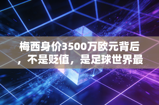 梅西身价3500万欧元背后，不是贬值，是足球世界最珍贵的价值重估