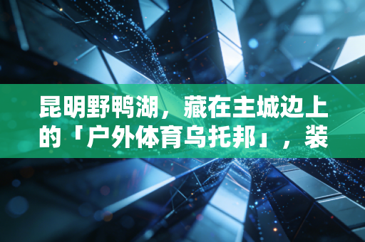 昆明野鸭湖，藏在主城边上的「户外体育乌托邦」，装下昆明人最野的运动浪漫