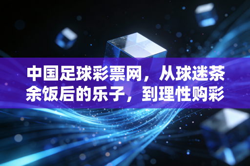 中国足球彩票网,从球迷茶余饭后的乐子,到理性购彩的生活陪伴者 中国足球彩票网,从球迷茶余饭后的乐子,到理性购彩的生活陪伴者