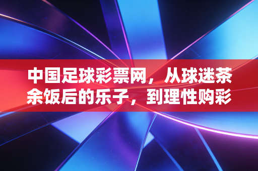 中国足球彩票网，从球迷茶余饭后的乐子，到理性购彩的生活陪伴者