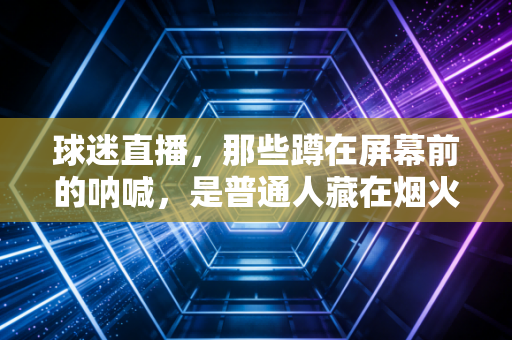 球迷直播,那些蹲在屏幕前的呐喊,是普通人藏在烟火里的热血乌托邦 球迷直播,那些蹲在屏幕前的呐喊,是普通人藏在烟火里的热血乌托邦