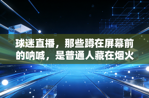 球迷直播，那些蹲在屏幕前的呐喊，是普通人藏在烟火里的热血乌托邦