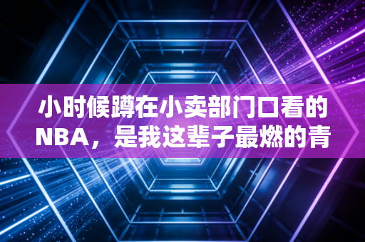 小时候蹲在小卖部门口看的NBA，是我这辈子最燃的青春注脚