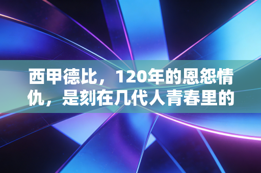 西甲德比，120年的恩怨情仇，是刻在几代人青春里的足球信仰