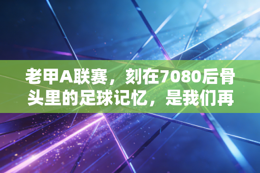 老甲A联赛，刻在7080后骨头里的足球记忆，是我们再也回不去的热血青春