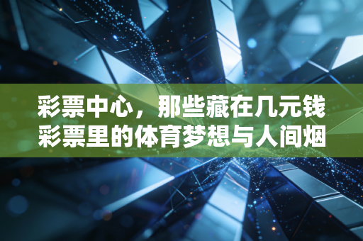彩票中心,那些藏在几元钱彩票里的体育梦想与人间烟火 彩票中心,那些藏在几元钱彩票里的体育梦想与人间烟火