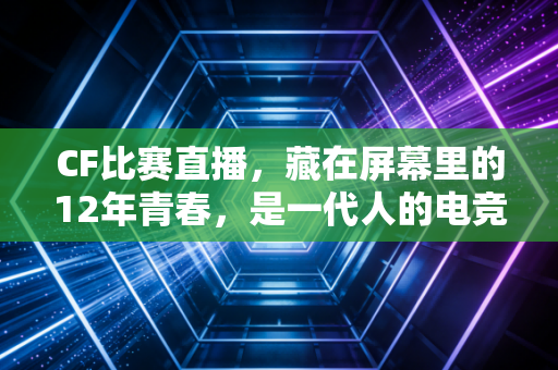 CF比赛直播，藏在屏幕里的12年青春，是一代人的电竞狂欢与成长注脚