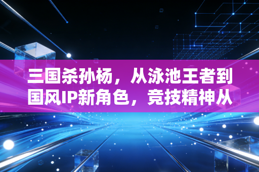 三国杀孙杨，从泳池王者到国风IP新角色，竞技精神从来都是跨次元的共鸣