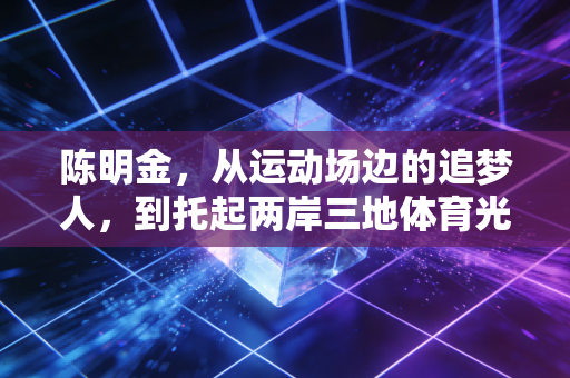 陈明金，从运动场边的追梦人，到托起两岸三地体育光的铺路人