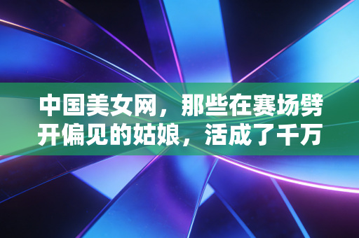 中国美女网,那些在赛场劈开偏见的姑娘,活成了千万人心中的光 中国美女网,那些在赛场劈开偏见的姑娘,活成了千万人心中的光