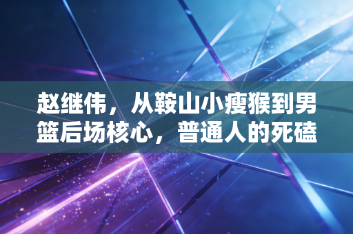 赵继伟，从鞍山小瘦猴到男篮后场核心，普通人的死磕比天赋更动人