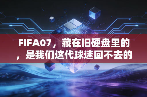 FIFA07，藏在旧硬盘里的，是我们这代球迷回不去的青春乌托邦