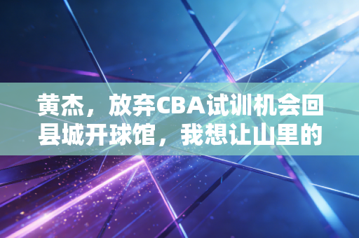 黄杰,放弃CBA试训机会回县城开球馆,我想让山里的孩子也能摸到篮球梦 黄杰,放弃CBA试训机会回县城开球馆,我想让山里的孩子也能摸到篮球梦
