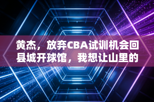 黄杰，放弃CBA试训机会回县城开球馆，我想让山里的孩子也能摸到篮球梦