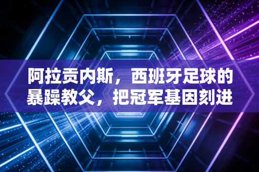 阿拉贡内斯，西班牙足球的暴躁教父，把冠军基因刻进斗牛士骨髓的倔老头