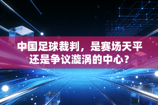 中国足球裁判,是赛场天平还是争议漩涡的中心? 中国足球裁判,是赛场天平还是争议漩涡的中心?